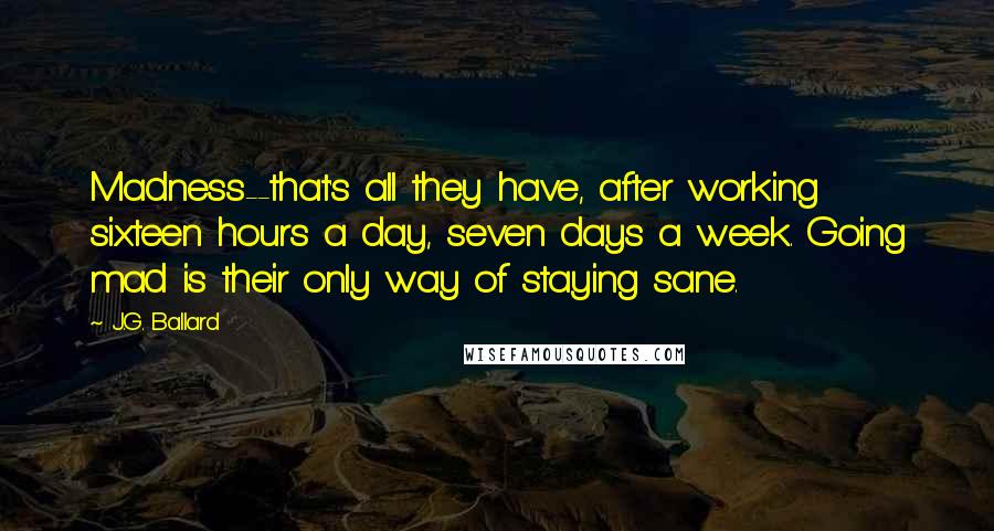 J.G. Ballard Quotes: Madness--that's all they have, after working sixteen hours a day, seven days a week. Going mad is their only way of staying sane.