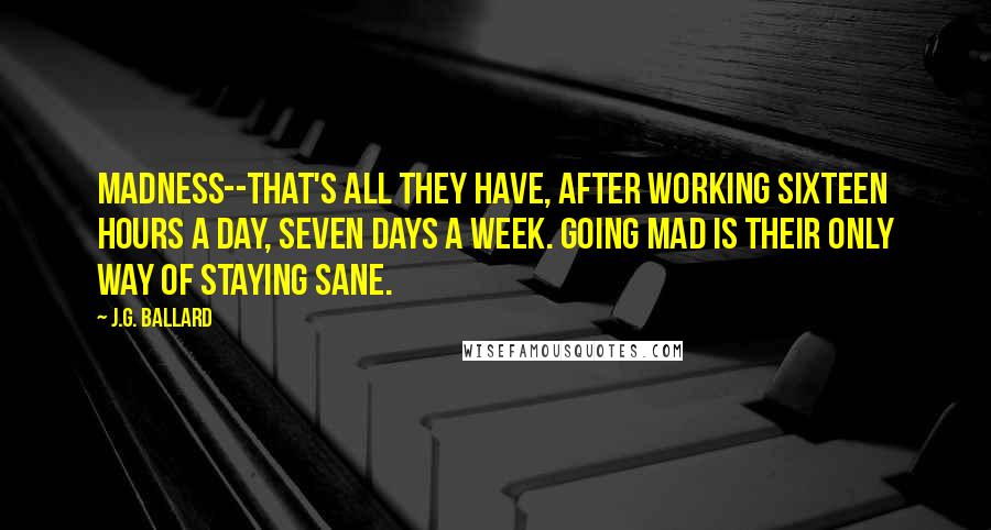 J.G. Ballard Quotes: Madness--that's all they have, after working sixteen hours a day, seven days a week. Going mad is their only way of staying sane.