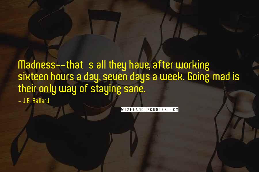 J.G. Ballard Quotes: Madness--that's all they have, after working sixteen hours a day, seven days a week. Going mad is their only way of staying sane.