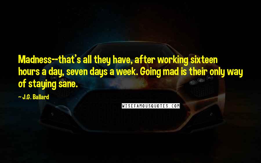 J.G. Ballard Quotes: Madness--that's all they have, after working sixteen hours a day, seven days a week. Going mad is their only way of staying sane.