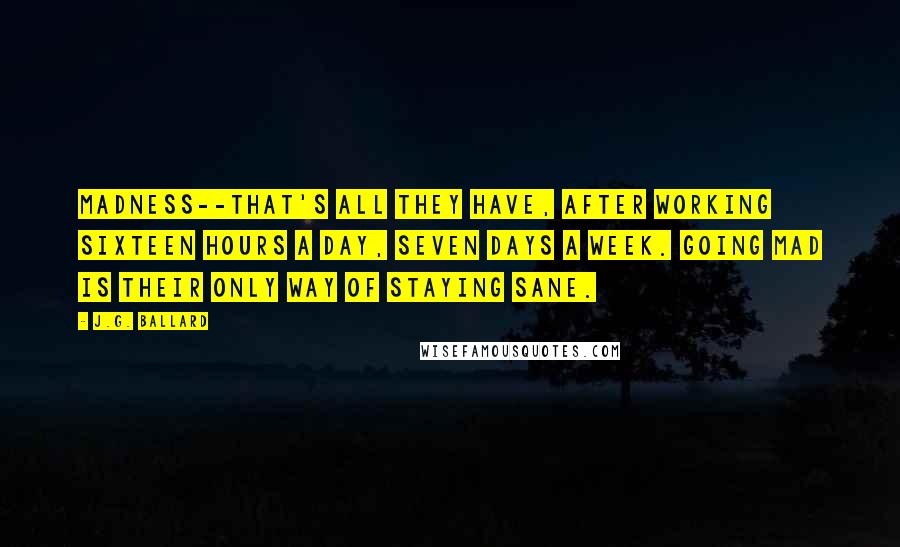 J.G. Ballard Quotes: Madness--that's all they have, after working sixteen hours a day, seven days a week. Going mad is their only way of staying sane.