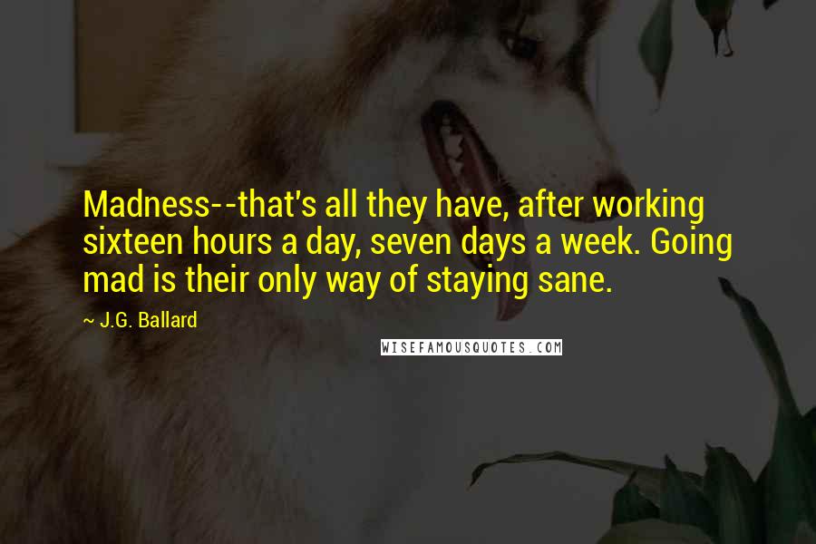 J.G. Ballard Quotes: Madness--that's all they have, after working sixteen hours a day, seven days a week. Going mad is their only way of staying sane.