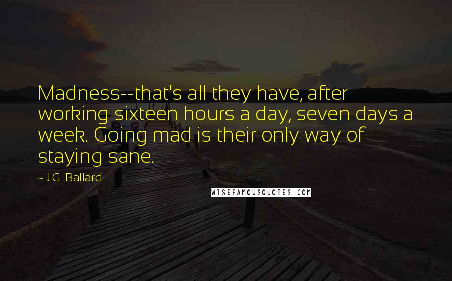 J.G. Ballard Quotes: Madness--that's all they have, after working sixteen hours a day, seven days a week. Going mad is their only way of staying sane.