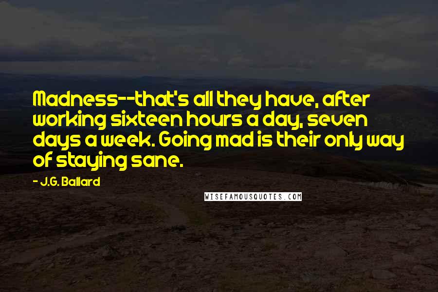 J.G. Ballard Quotes: Madness--that's all they have, after working sixteen hours a day, seven days a week. Going mad is their only way of staying sane.