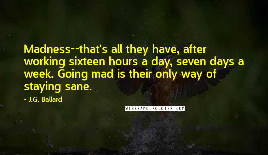 J.G. Ballard Quotes: Madness--that's all they have, after working sixteen hours a day, seven days a week. Going mad is their only way of staying sane.