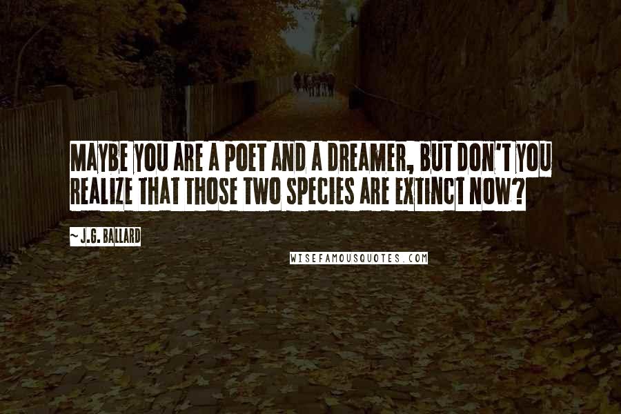 J.G. Ballard Quotes: Maybe you are a poet and a dreamer, but don't you realize that those two species are extinct now?