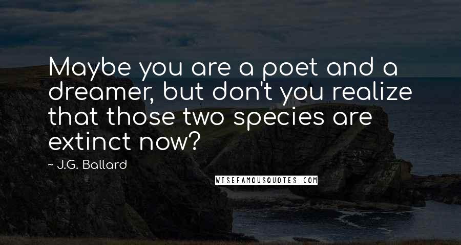 J.G. Ballard Quotes: Maybe you are a poet and a dreamer, but don't you realize that those two species are extinct now?