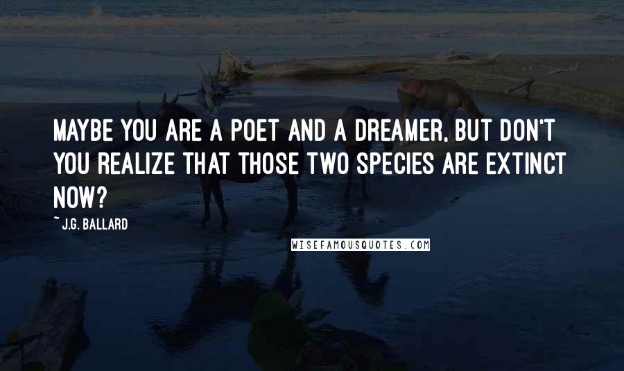 J.G. Ballard Quotes: Maybe you are a poet and a dreamer, but don't you realize that those two species are extinct now?