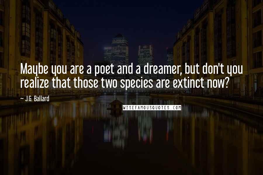 J.G. Ballard Quotes: Maybe you are a poet and a dreamer, but don't you realize that those two species are extinct now?