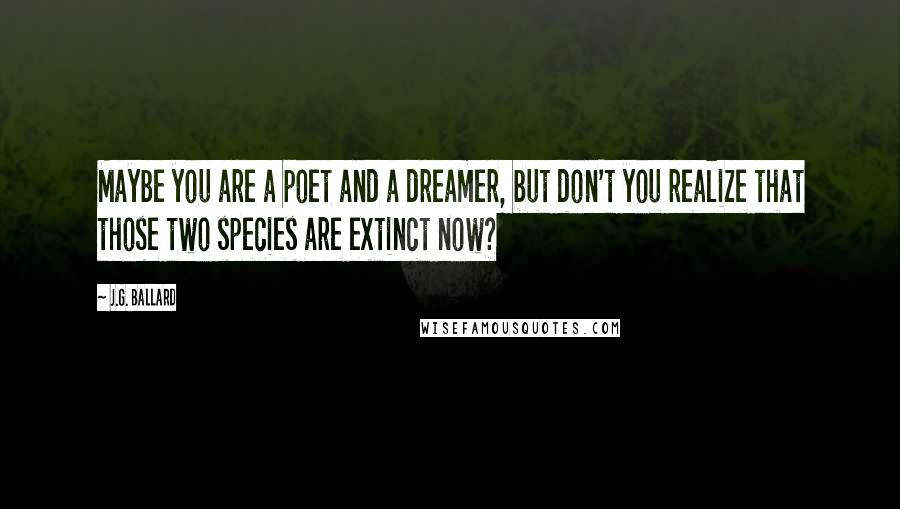 J.G. Ballard Quotes: Maybe you are a poet and a dreamer, but don't you realize that those two species are extinct now?