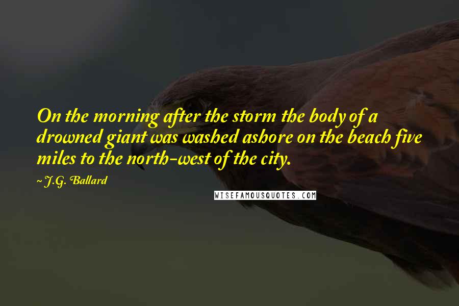 J.G. Ballard Quotes: On the morning after the storm the body of a drowned giant was washed ashore on the beach five miles to the north-west of the city.