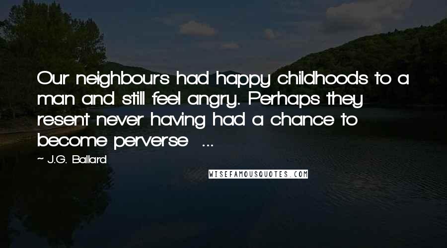 J.G. Ballard Quotes: Our neighbours had happy childhoods to a man and still feel angry. Perhaps they resent never having had a chance to become perverse ...