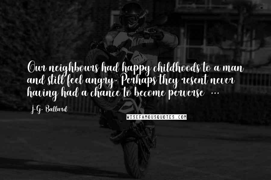 J.G. Ballard Quotes: Our neighbours had happy childhoods to a man and still feel angry. Perhaps they resent never having had a chance to become perverse ...
