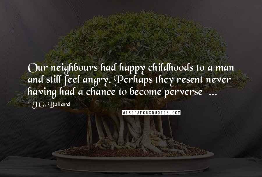 J.G. Ballard Quotes: Our neighbours had happy childhoods to a man and still feel angry. Perhaps they resent never having had a chance to become perverse ...