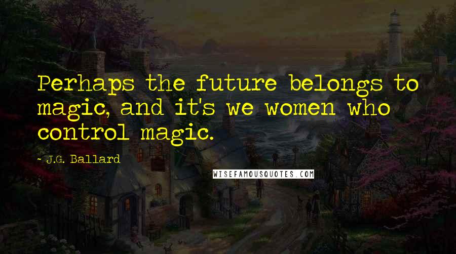 J.G. Ballard Quotes: Perhaps the future belongs to magic, and it's we women who control magic.