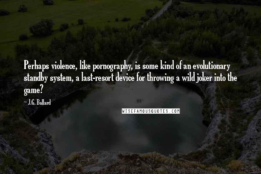 J.G. Ballard Quotes: Perhaps violence, like pornography, is some kind of an evolutionary standby system, a last-resort device for throwing a wild joker into the game?