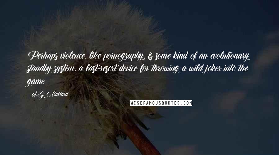 J.G. Ballard Quotes: Perhaps violence, like pornography, is some kind of an evolutionary standby system, a last-resort device for throwing a wild joker into the game?