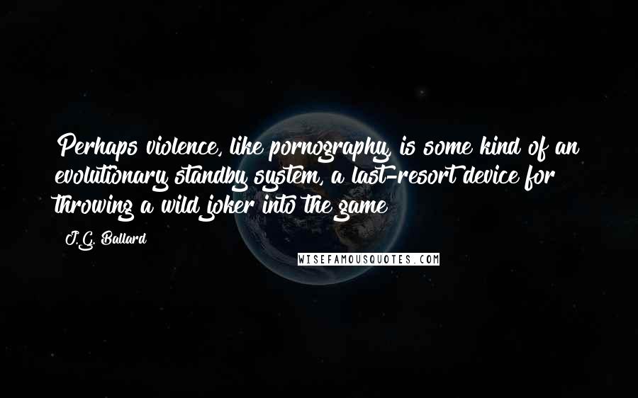 J.G. Ballard Quotes: Perhaps violence, like pornography, is some kind of an evolutionary standby system, a last-resort device for throwing a wild joker into the game?