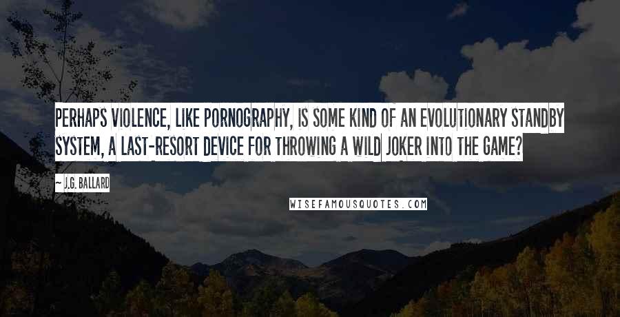 J.G. Ballard Quotes: Perhaps violence, like pornography, is some kind of an evolutionary standby system, a last-resort device for throwing a wild joker into the game?