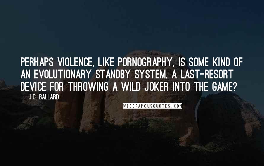 J.G. Ballard Quotes: Perhaps violence, like pornography, is some kind of an evolutionary standby system, a last-resort device for throwing a wild joker into the game?