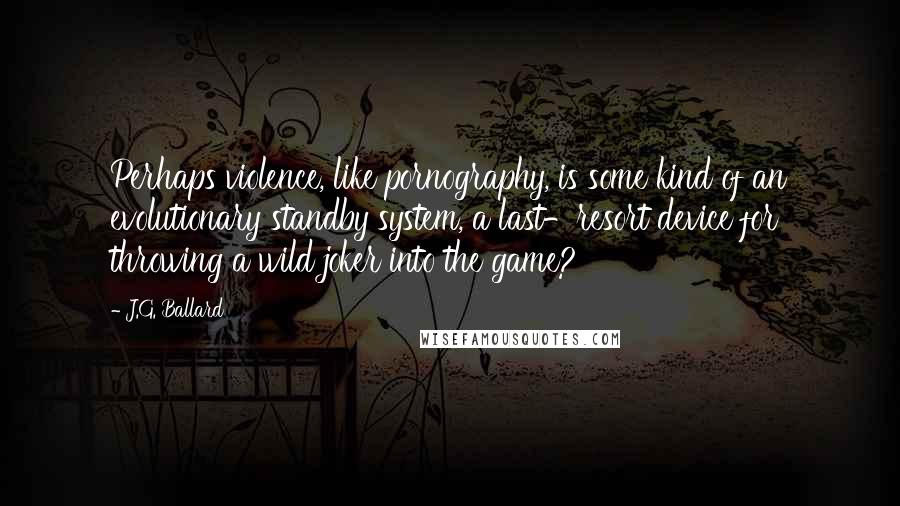 J.G. Ballard Quotes: Perhaps violence, like pornography, is some kind of an evolutionary standby system, a last-resort device for throwing a wild joker into the game?