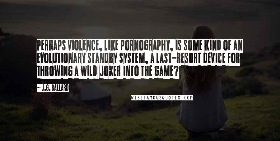 J.G. Ballard Quotes: Perhaps violence, like pornography, is some kind of an evolutionary standby system, a last-resort device for throwing a wild joker into the game?