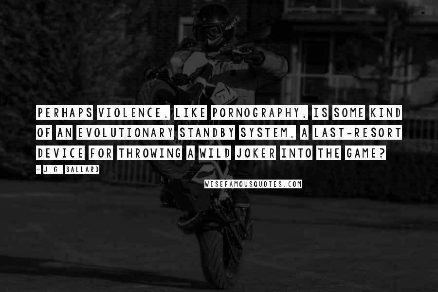 J.G. Ballard Quotes: Perhaps violence, like pornography, is some kind of an evolutionary standby system, a last-resort device for throwing a wild joker into the game?