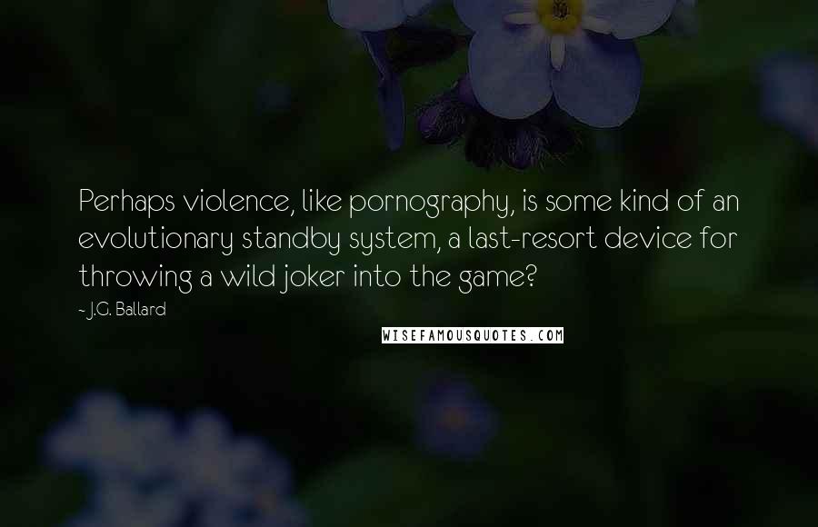 J.G. Ballard Quotes: Perhaps violence, like pornography, is some kind of an evolutionary standby system, a last-resort device for throwing a wild joker into the game?