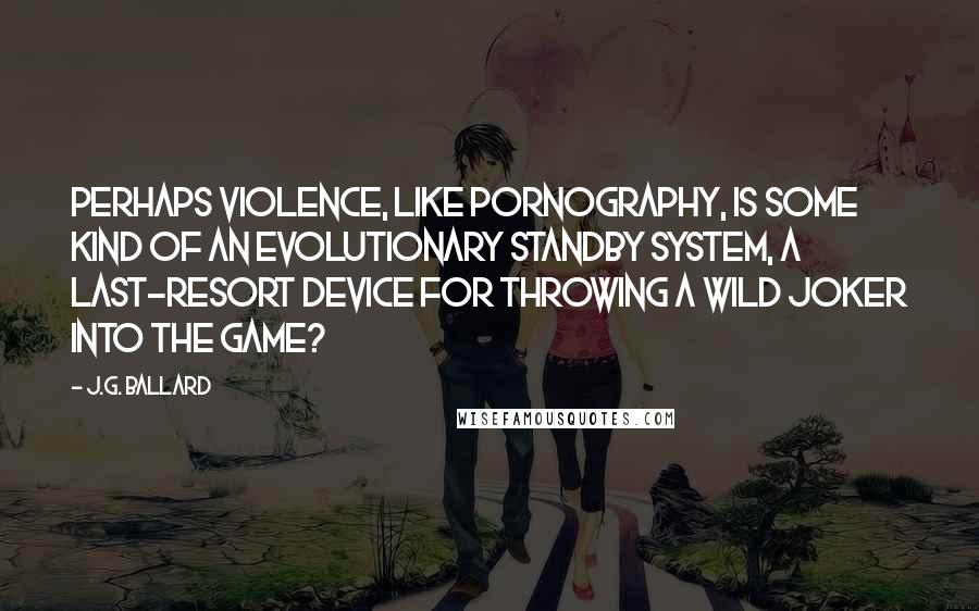 J.G. Ballard Quotes: Perhaps violence, like pornography, is some kind of an evolutionary standby system, a last-resort device for throwing a wild joker into the game?