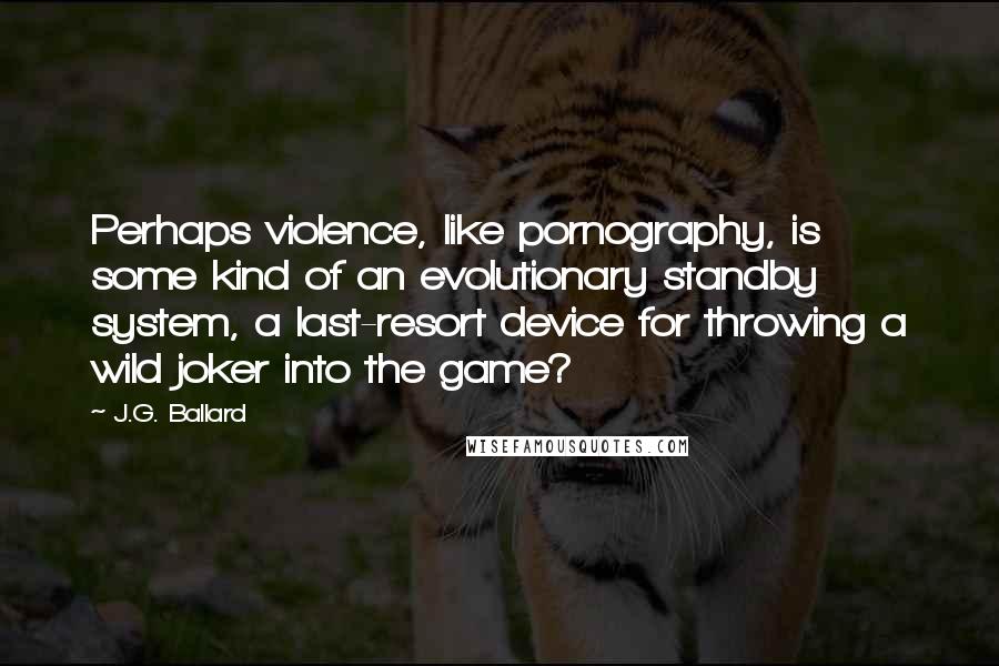 J.G. Ballard Quotes: Perhaps violence, like pornography, is some kind of an evolutionary standby system, a last-resort device for throwing a wild joker into the game?