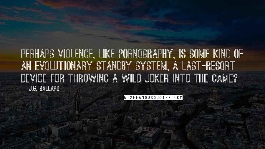 J.G. Ballard Quotes: Perhaps violence, like pornography, is some kind of an evolutionary standby system, a last-resort device for throwing a wild joker into the game?