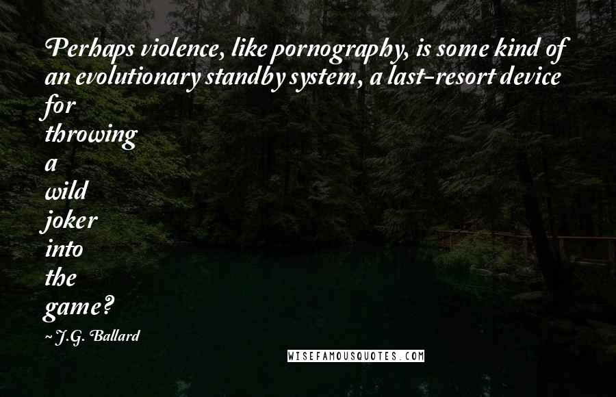 J.G. Ballard Quotes: Perhaps violence, like pornography, is some kind of an evolutionary standby system, a last-resort device for throwing a wild joker into the game?