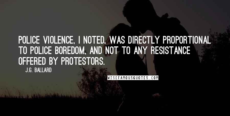 J.G. Ballard Quotes: Police violence, I noted, was directly proportional to police boredom, and not to any resistance offered by protestors.