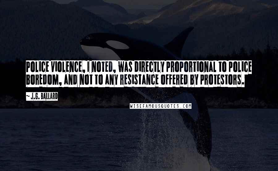 J.G. Ballard Quotes: Police violence, I noted, was directly proportional to police boredom, and not to any resistance offered by protestors.