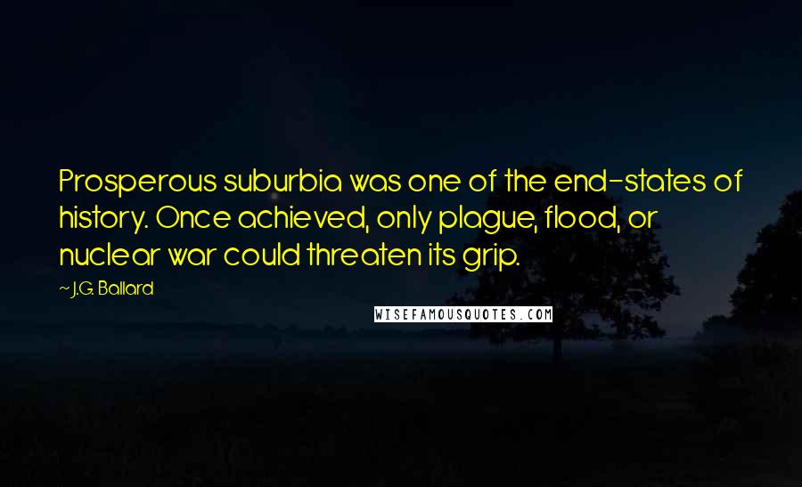 J.G. Ballard Quotes: Prosperous suburbia was one of the end-states of history. Once achieved, only plague, flood, or nuclear war could threaten its grip.