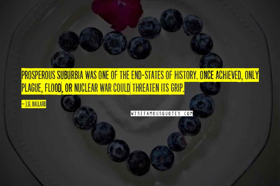 J.G. Ballard Quotes: Prosperous suburbia was one of the end-states of history. Once achieved, only plague, flood, or nuclear war could threaten its grip.