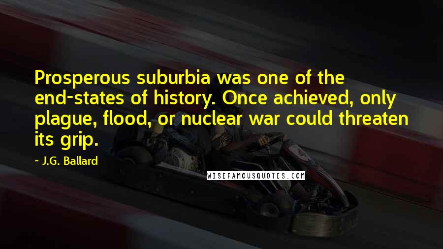 J.G. Ballard Quotes: Prosperous suburbia was one of the end-states of history. Once achieved, only plague, flood, or nuclear war could threaten its grip.