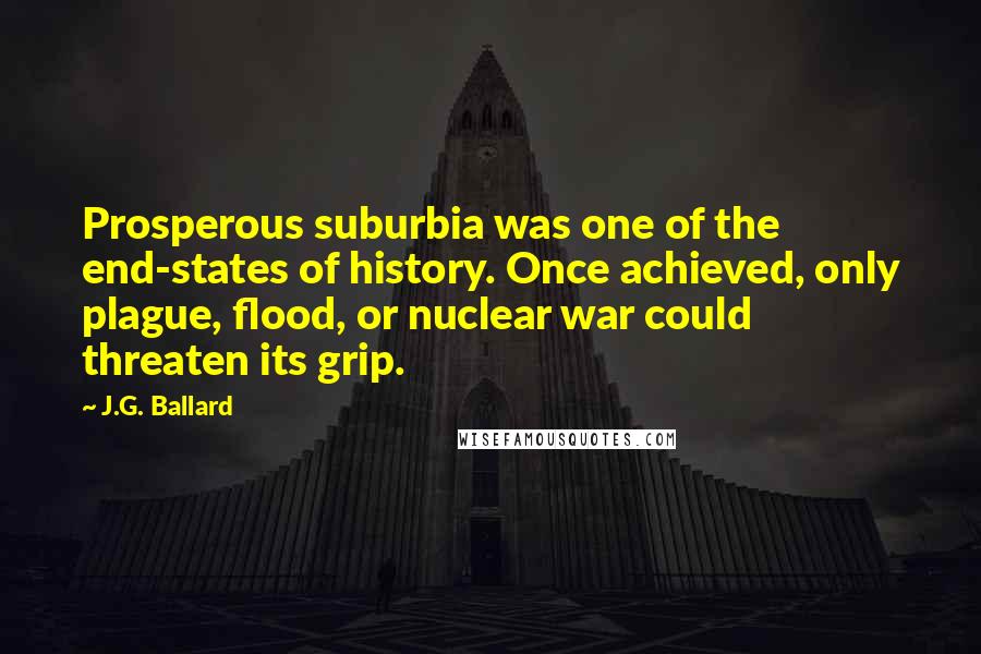 J.G. Ballard Quotes: Prosperous suburbia was one of the end-states of history. Once achieved, only plague, flood, or nuclear war could threaten its grip.