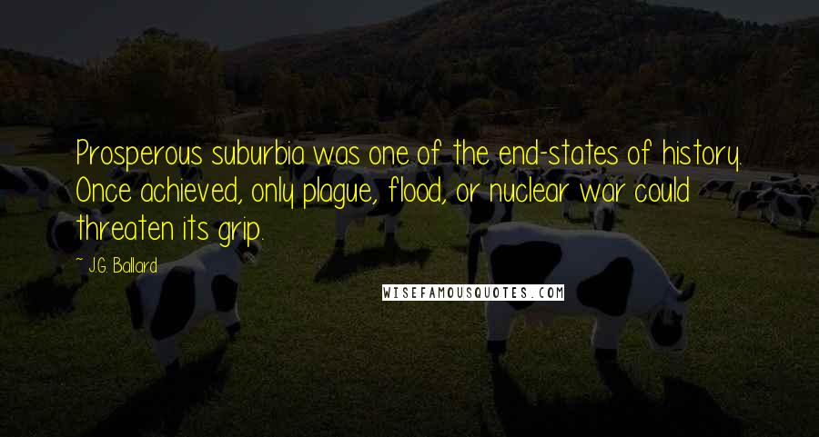 J.G. Ballard Quotes: Prosperous suburbia was one of the end-states of history. Once achieved, only plague, flood, or nuclear war could threaten its grip.
