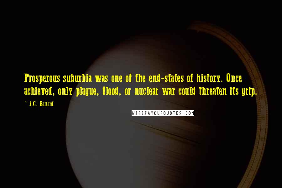 J.G. Ballard Quotes: Prosperous suburbia was one of the end-states of history. Once achieved, only plague, flood, or nuclear war could threaten its grip.