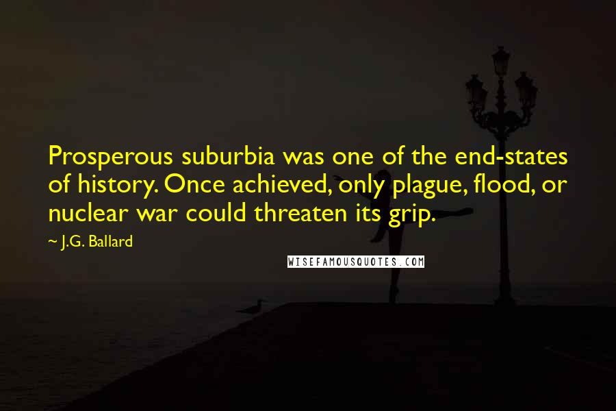 J.G. Ballard Quotes: Prosperous suburbia was one of the end-states of history. Once achieved, only plague, flood, or nuclear war could threaten its grip.