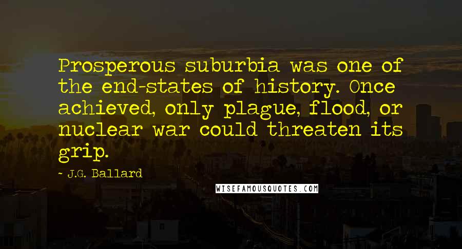 J.G. Ballard Quotes: Prosperous suburbia was one of the end-states of history. Once achieved, only plague, flood, or nuclear war could threaten its grip.