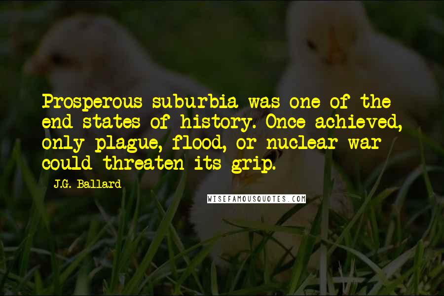 J.G. Ballard Quotes: Prosperous suburbia was one of the end-states of history. Once achieved, only plague, flood, or nuclear war could threaten its grip.