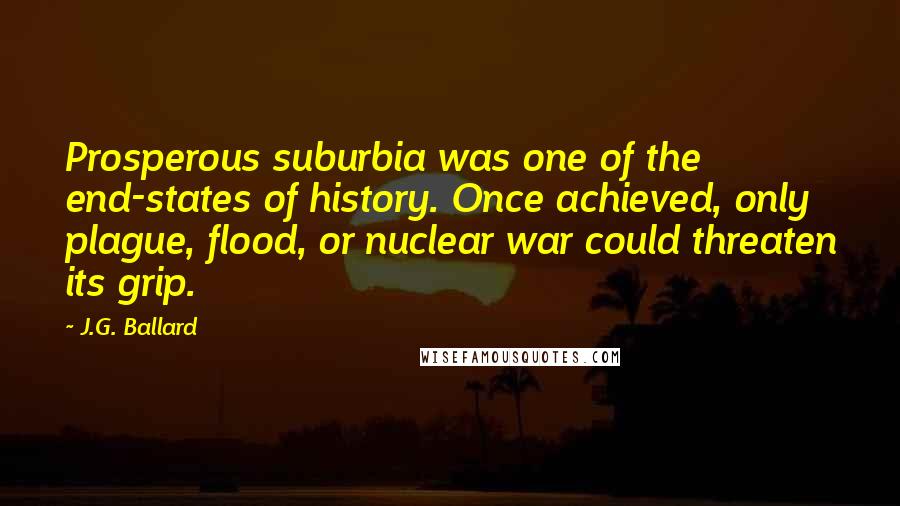 J.G. Ballard Quotes: Prosperous suburbia was one of the end-states of history. Once achieved, only plague, flood, or nuclear war could threaten its grip.