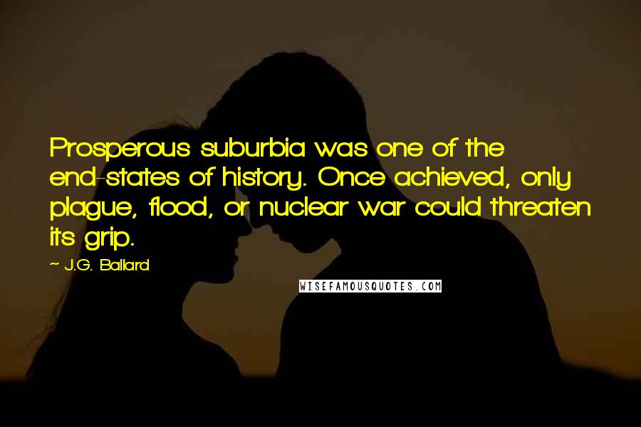 J.G. Ballard Quotes: Prosperous suburbia was one of the end-states of history. Once achieved, only plague, flood, or nuclear war could threaten its grip.