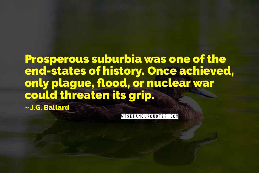 J.G. Ballard Quotes: Prosperous suburbia was one of the end-states of history. Once achieved, only plague, flood, or nuclear war could threaten its grip.