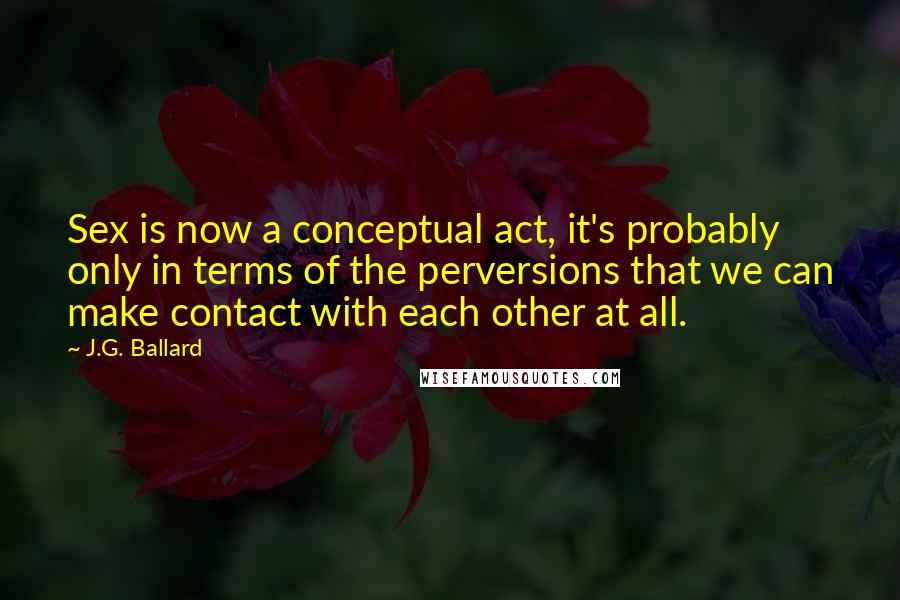 J.G. Ballard Quotes: Sex is now a conceptual act, it's probably only in terms of the perversions that we can make contact with each other at all.