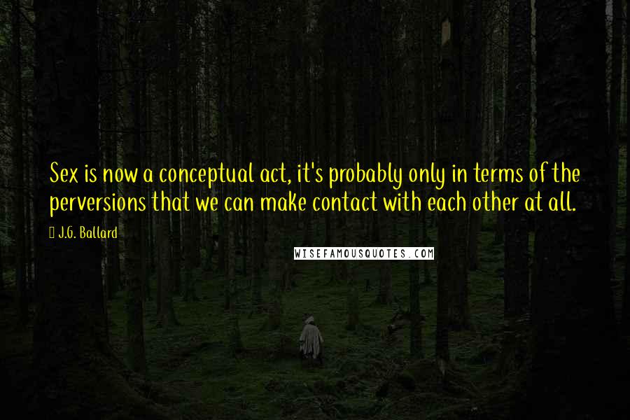 J.G. Ballard Quotes: Sex is now a conceptual act, it's probably only in terms of the perversions that we can make contact with each other at all.