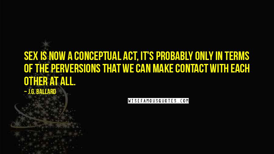 J.G. Ballard Quotes: Sex is now a conceptual act, it's probably only in terms of the perversions that we can make contact with each other at all.