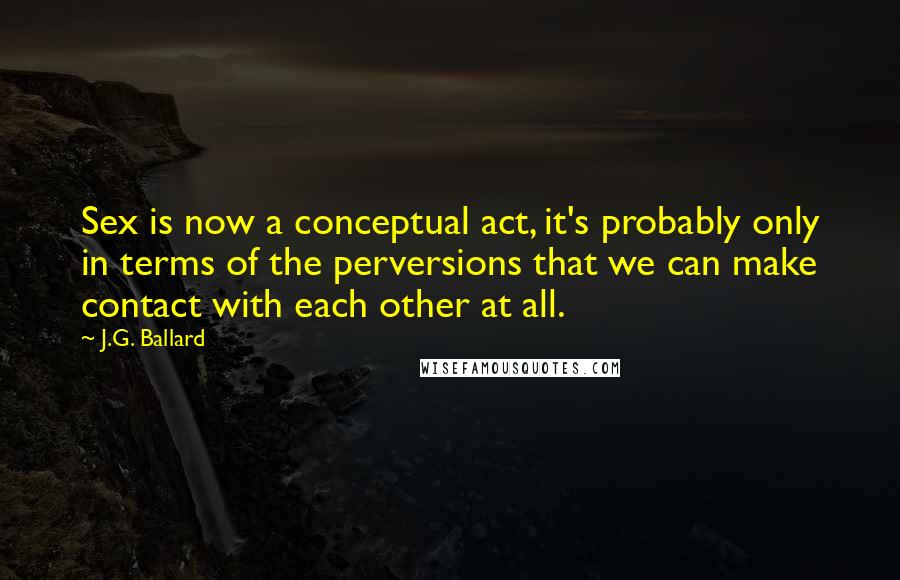 J.G. Ballard Quotes: Sex is now a conceptual act, it's probably only in terms of the perversions that we can make contact with each other at all.